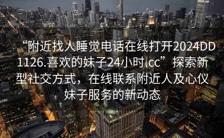 “附近找人睡覺電話在線打開2024DD1126.喜歡的妹子24小時.cc”探索新型社交方式，在線聯系附近人及心儀妹子服務的新動態