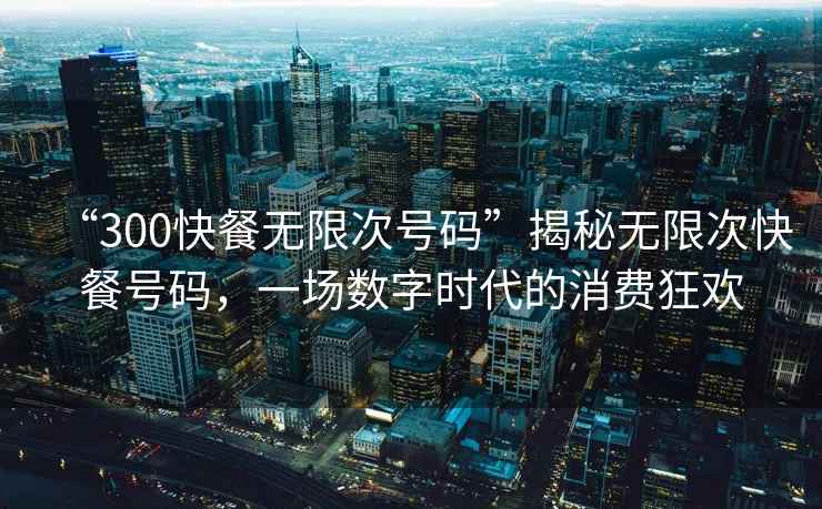 “300快餐無(wú)限次號(hào)碼”揭秘?zé)o限次快餐號(hào)碼，一場(chǎng)數(shù)字時(shí)代的消費(fèi)狂歡