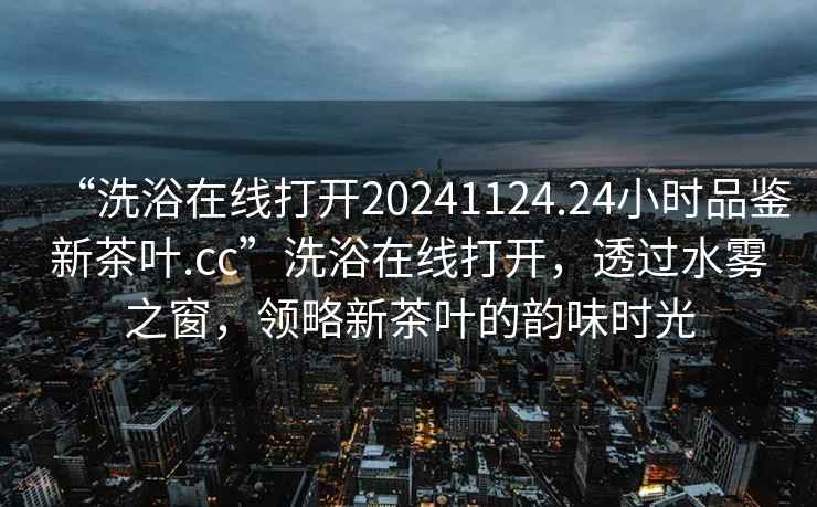 “洗浴在線打開20241124.24小時品鑒新茶葉.cc”洗浴在線打開，透過水霧之窗，領略新茶葉的韻味時光