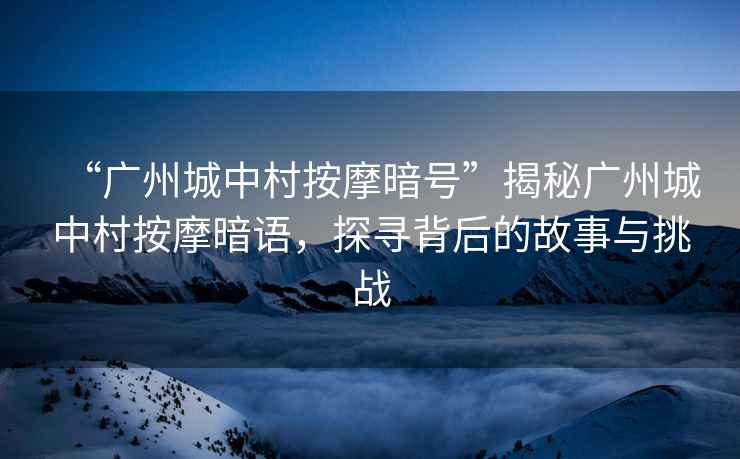 “廣州城中村按摩暗號”揭秘廣州城中村按摩暗語，探尋背后的故事與挑戰