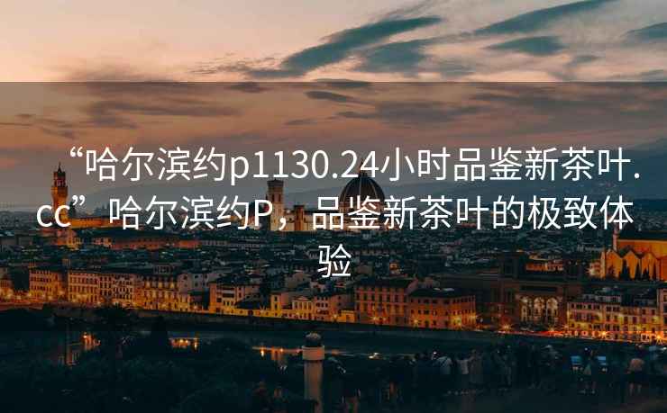 “哈爾濱約p1130.24小時品鑒新茶葉.cc”哈爾濱約P，品鑒新茶葉的極致體驗