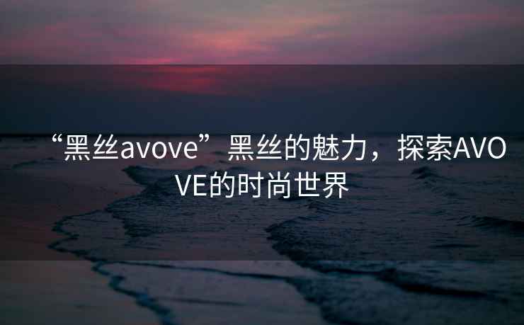“黑絲avove”黑絲的魅力，探索AVOVE的時尚世界