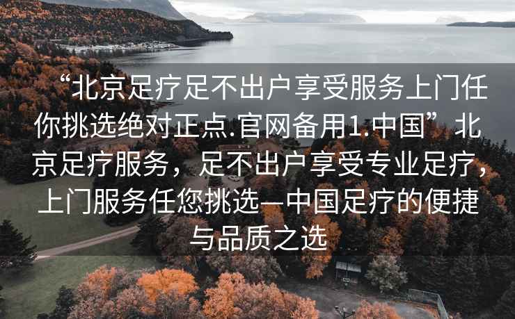 “北京足療足不出戶享受服務(wù)上門任你挑選絕對正點.官網(wǎng)備用1.中國”北京足療服務(wù)，足不出戶享受專業(yè)足療，上門服務(wù)任您挑選—中國足療的便捷與品質(zhì)之選