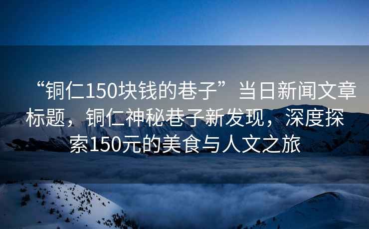 “銅仁150塊錢(qián)的巷子”當(dāng)日新聞文章標(biāo)題，銅仁神秘巷子新發(fā)現(xiàn)，深度探索150元的美食與人文之旅