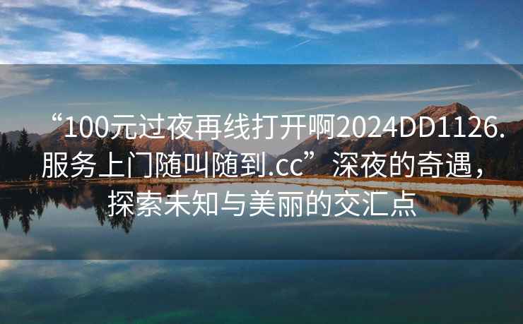 “100元過夜再線打開啊2024DD1126.服務上門隨叫隨到.cc”深夜的奇遇，探索未知與美麗的交匯點