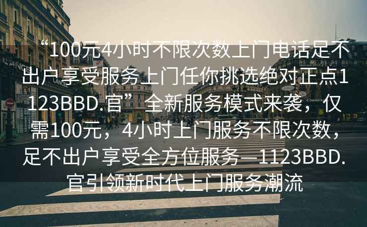 “100元4小時不限次數上門電話足不出戶享受服務上門任你挑選絕對正點1123BBD.官”全新服務模式來襲，僅需100元，4小時上門服務不限次數，足不出戶享受全方位服務—1123BBD.官引領新時代上門服務潮流