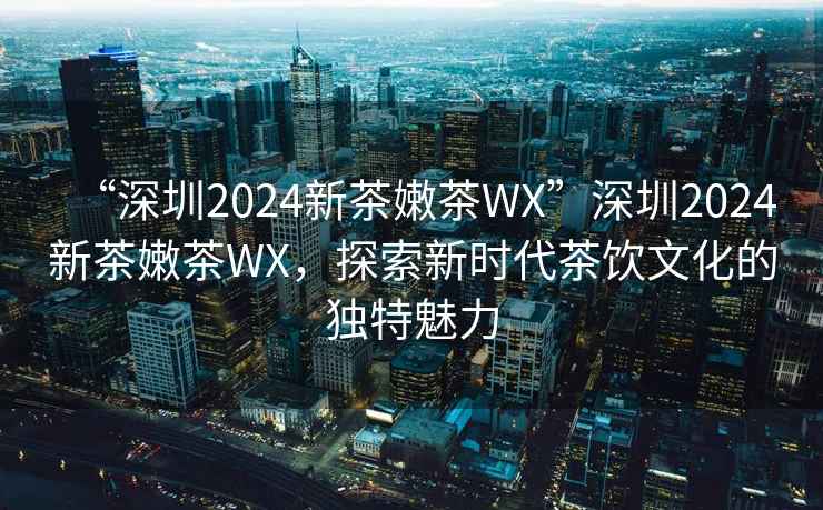 “深圳2024新茶嫩茶WX”深圳2024新茶嫩茶WX，探索新時代茶飲文化的獨特魅力