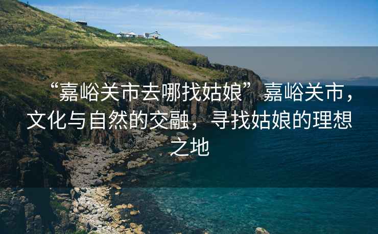 “嘉峪關市去哪找姑娘”嘉峪關市，文化與自然的交融，尋找姑娘的理想之地