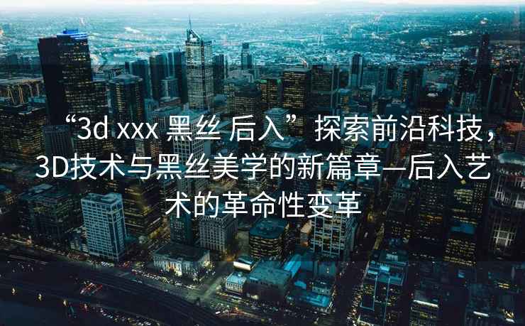 “3d xxx 黑絲 后入”探索前沿科技，3D技術與黑絲美學的新篇章—后入藝術的革命性變革