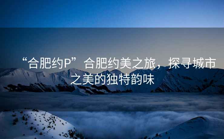 “合肥約P”合肥約美之旅，探尋城市之美的獨特韻味