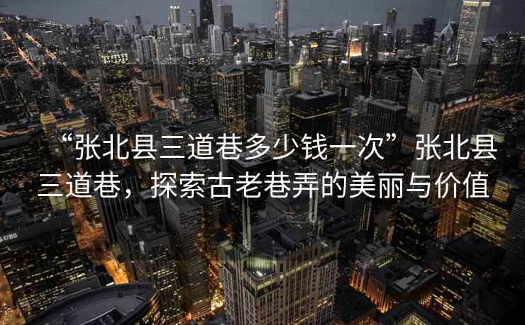 “張北縣三道巷多少錢一次”張北縣三道巷，探索古老巷弄的美麗與價(jià)值