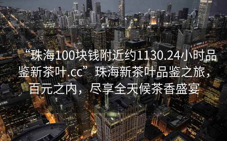 “珠海100塊錢附近約1130.24小時品鑒新茶葉.cc”珠海新茶葉品鑒之旅，百元之內(nèi)，盡享全天候茶香盛宴