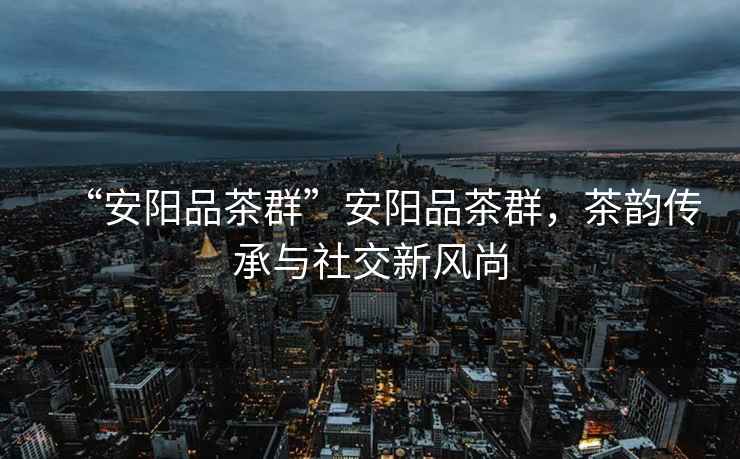 “安陽品茶群”安陽品茶群，茶韻傳承與社交新風尚
