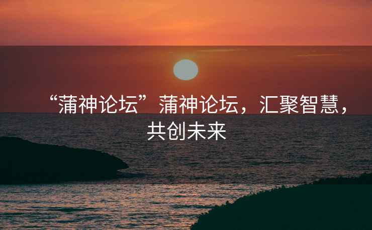 “蒲神論壇”蒲神論壇，匯聚智慧，共創(chuàng)未來