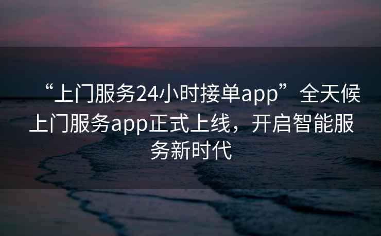 “上門服務24小時接單app”全天候上門服務app正式上線，開啟智能服務新時代