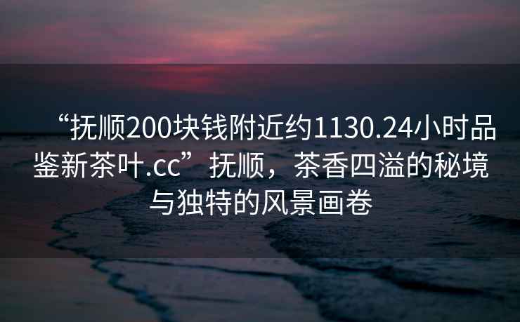 “撫順200塊錢附近約1130.24小時品鑒新茶葉.cc”撫順，茶香四溢的秘境與獨(dú)特的風(fēng)景畫卷
