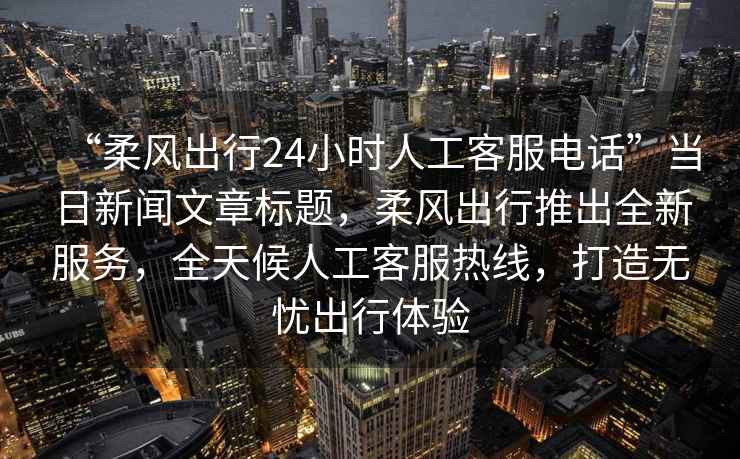 “柔風出行24小時人工客服電話”當日新聞文章標題，柔風出行推出全新服務，全天候人工客服熱線，打造無憂出行體驗