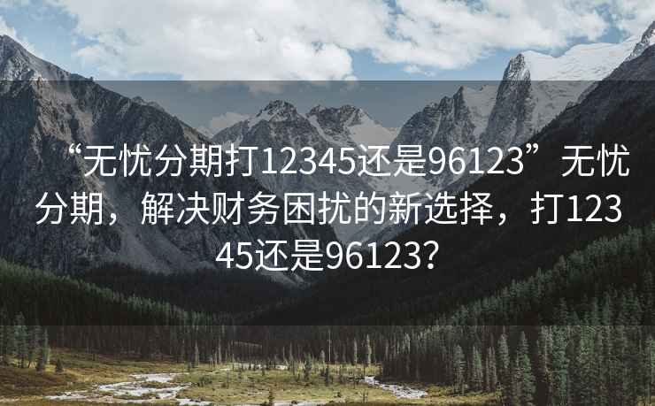 “無(wú)憂分期打12345還是96123”無(wú)憂分期，解決財(cái)務(wù)困擾的新選擇，打12345還是96123？