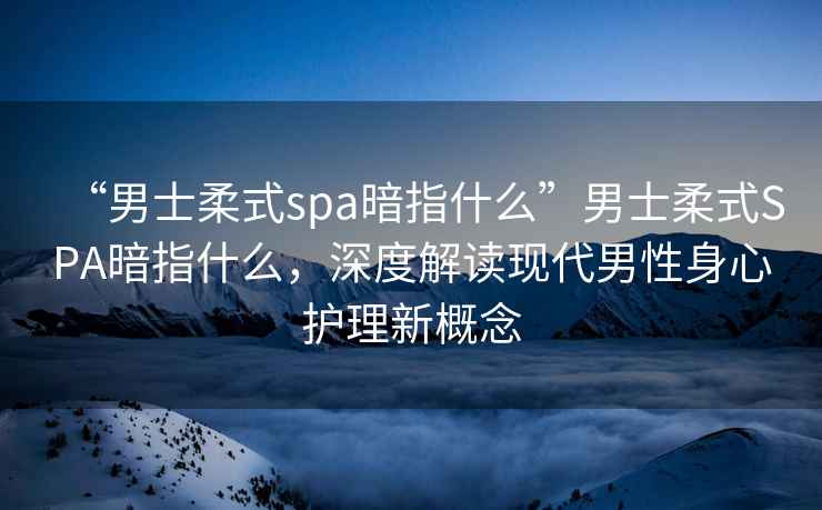 “男士柔式spa暗指什么”男士柔式SPA暗指什么，深度解讀現代男性身心護理新概念
