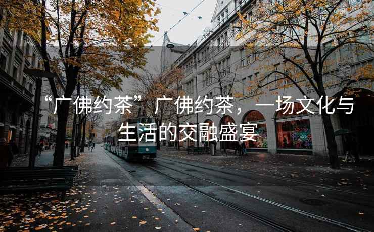 “廣佛約茶”廣佛約茶，一場(chǎng)文化與生活的交融盛宴