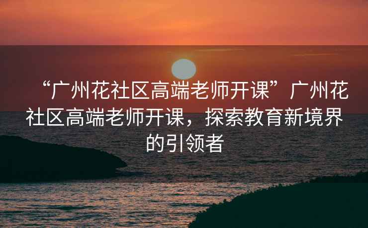 “廣州花社區高端老師開課”廣州花社區高端老師開課，探索教育新境界的引領者