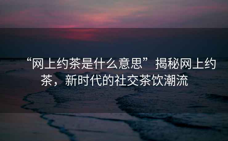 “網(wǎng)上約茶是什么意思”揭秘網(wǎng)上約茶，新時代的社交茶飲潮流