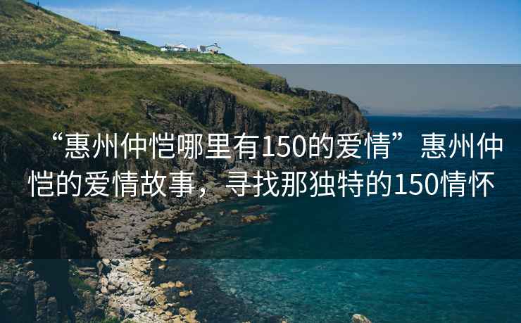 “惠州仲愷哪里有150的愛情”惠州仲愷的愛情故事，尋找那獨特的150情懷