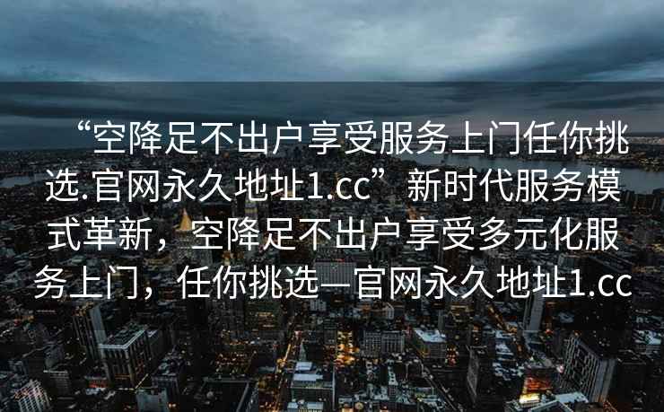 “空降足不出戶享受服務上門任你挑選.官網永久地址1.cc”新時代服務模式革新，空降足不出戶享受多元化服務上門，任你挑選—官網永久地址1.cc