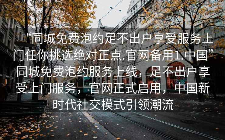 “同城免費(fèi)泡約足不出戶享受服務(wù)上門任你挑選絕對正點(diǎn).官網(wǎng)備用1.中國”同城免費(fèi)泡約服務(wù)上線，足不出戶享受上門服務(wù)，官網(wǎng)正式啟用，中國新時(shí)代社交模式引領(lǐng)潮流