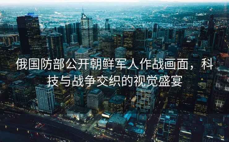 俄國防部公開朝鮮軍人作戰畫面，科技與戰爭交織的視覺盛宴