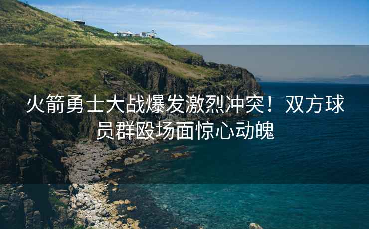 火箭勇士大戰爆發激烈沖突！雙方球員群毆場面驚心動魄