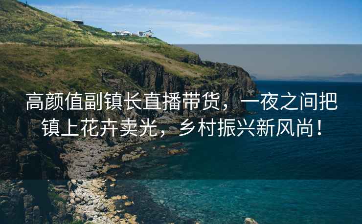 高顏值副鎮長直播帶貨，一夜之間把鎮上花卉賣光，鄉村振興新風尚！