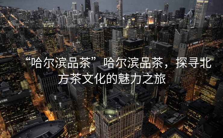 “哈爾濱品茶”哈爾濱品茶，探尋北方茶文化的魅力之旅