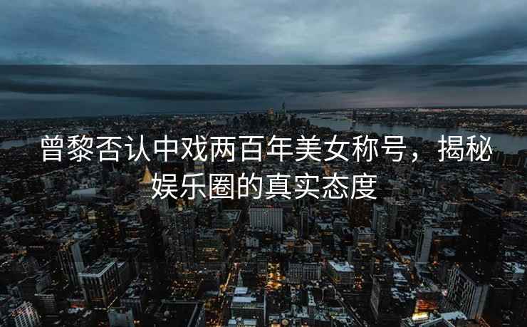 曾黎否認中戲兩百年美女稱號，揭秘娛樂圈的真實態度