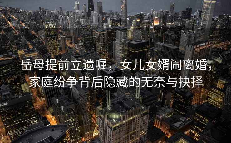 岳母提前立遺囑，女兒女婿鬧離婚，家庭紛爭背后隱藏的無奈與抉擇