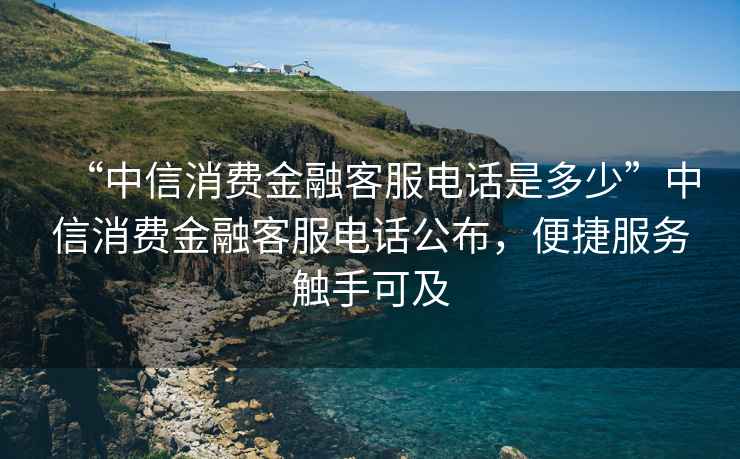 “中信消費(fèi)金融客服電話是多少”中信消費(fèi)金融客服電話公布，便捷服務(wù)觸手可及