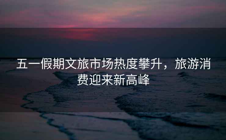 五一假期文旅市場熱度攀升，旅游消費迎來新高峰