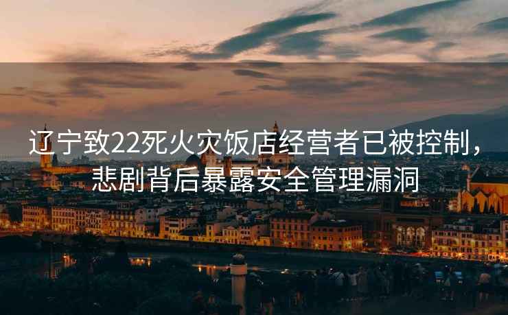 遼寧致22死火災飯店經營者已被控制，悲劇背后暴露安全管理漏洞