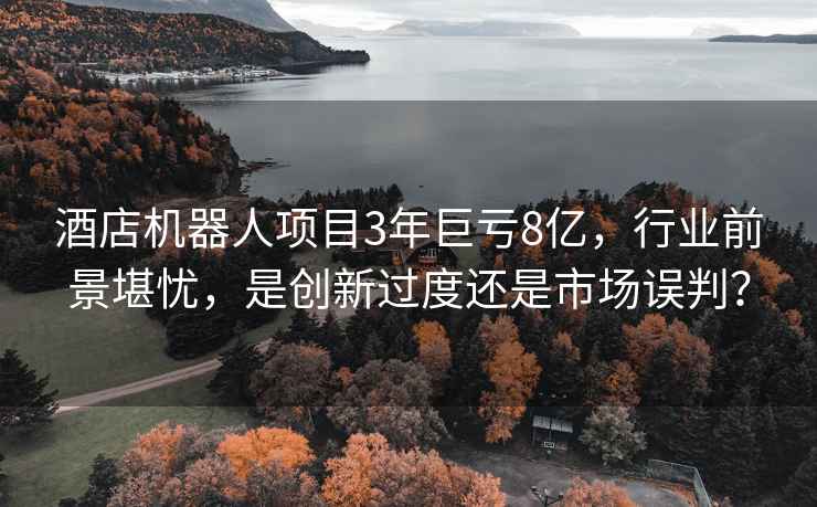 酒店機器人項目3年巨虧8億，行業前景堪憂，是創新過度還是市場誤判？