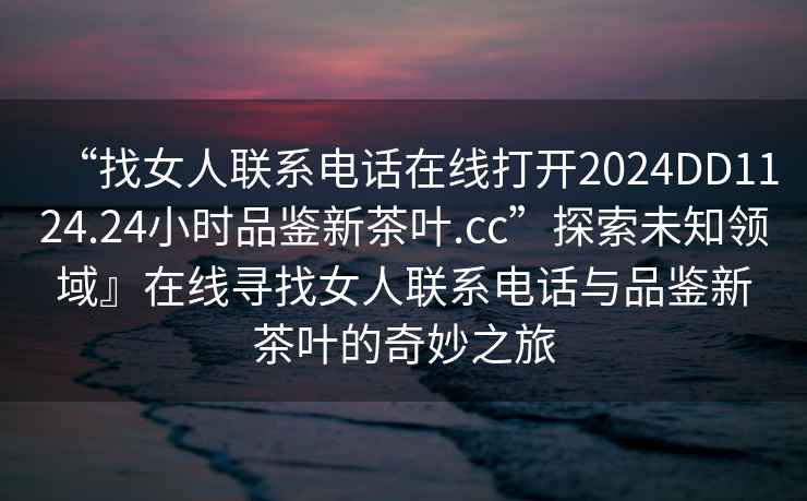 “找女人聯系電話在線打開2024DD1124.24小時品鑒新茶葉.cc”探索未知領域』在線尋找女人聯系電話與品鑒新茶葉的奇妙之旅
