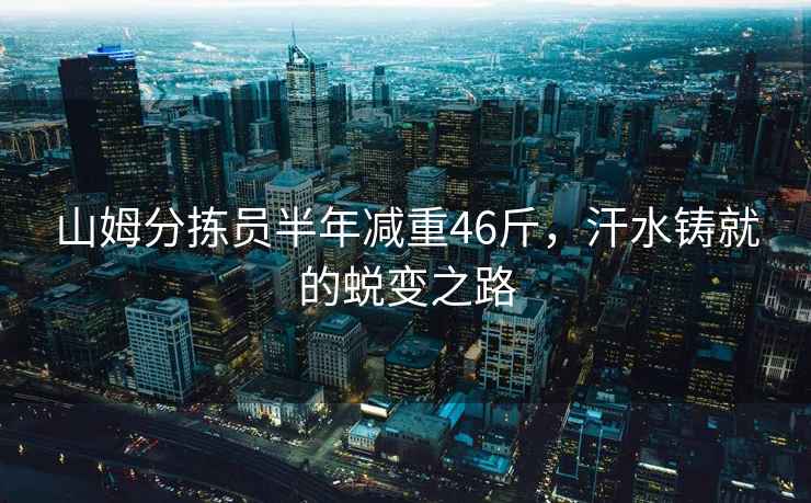 山姆分揀員半年減重46斤，汗水鑄就的蛻變之路
