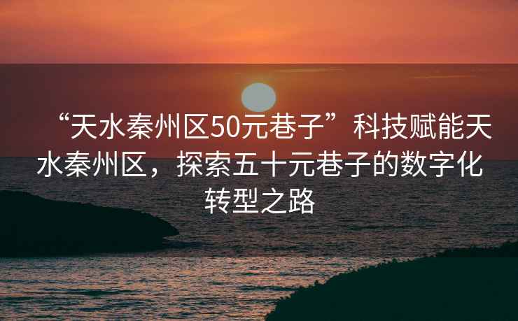 “天水秦州區50元巷子”科技賦能天水秦州區，探索五十元巷子的數字化轉型之路