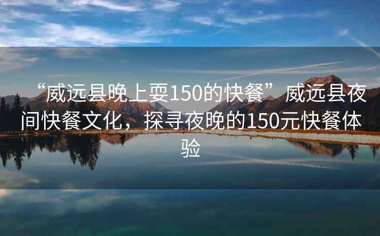 “威遠縣晚上耍150的快餐”威遠縣夜間快餐文化，探尋夜晚的150元快餐體驗
