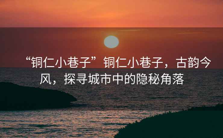 “銅仁小巷子”銅仁小巷子，古韻今風(fēng)，探尋城市中的隱秘角落
