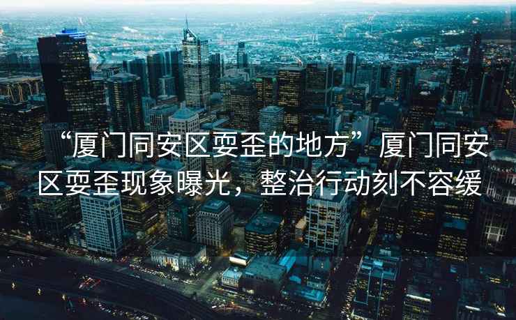 “廈門同安區(qū)耍歪的地方”廈門同安區(qū)耍歪現(xiàn)象曝光，整治行動刻不容緩