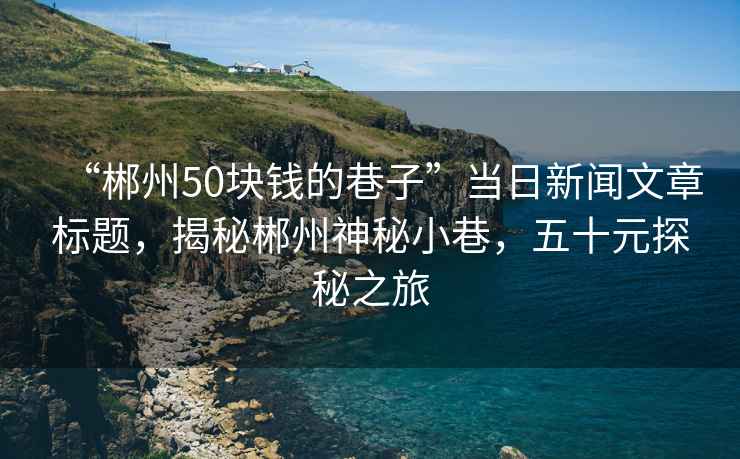 “郴州50塊錢的巷子”當日新聞文章標題，揭秘郴州神秘小巷，五十元探秘之旅
