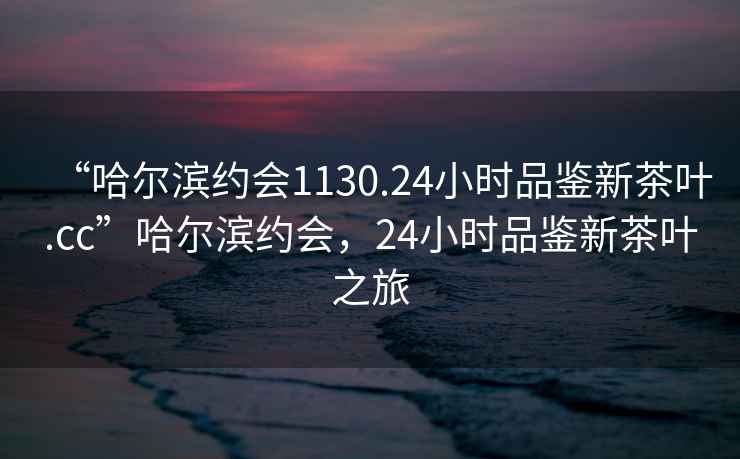 “哈爾濱約會(huì)1130.24小時(shí)品鑒新茶葉.cc”哈爾濱約會(huì)，24小時(shí)品鑒新茶葉之旅