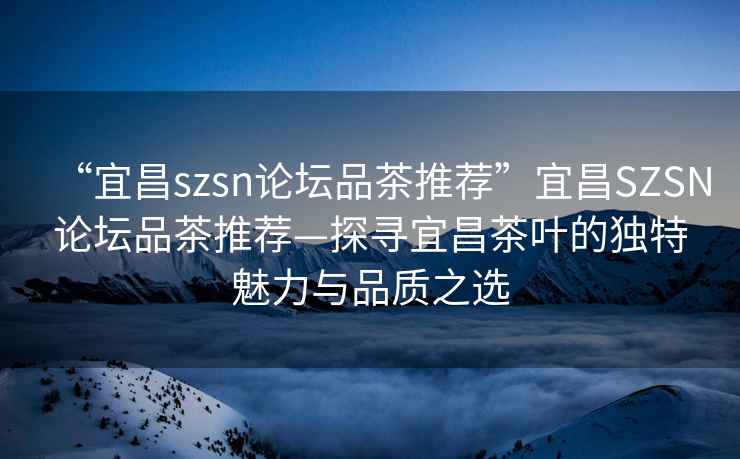 “宜昌szsn論壇品茶推薦”宜昌SZSN論壇品茶推薦—探尋宜昌茶葉的獨特魅力與品質之選