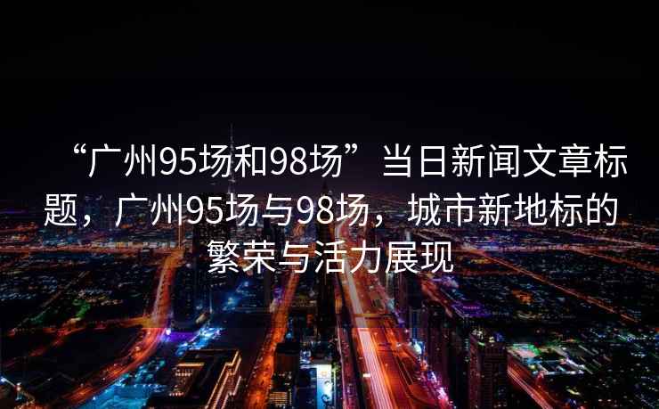 “廣州95場(chǎng)和98場(chǎng)”當(dāng)日新聞文章標(biāo)題，廣州95場(chǎng)與98場(chǎng)，城市新地標(biāo)的繁榮與活力展現(xiàn)