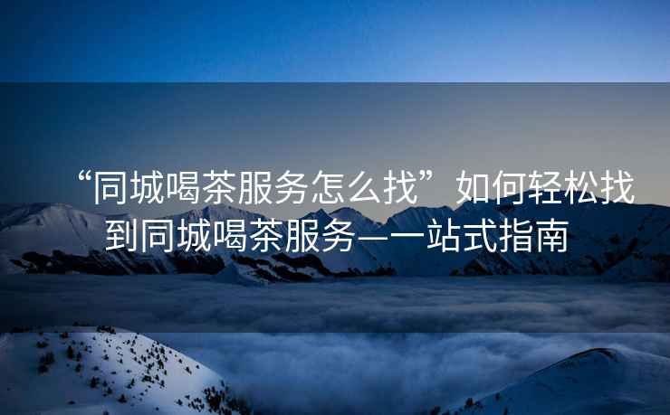 “同城喝茶服務怎么找”如何輕松找到同城喝茶服務—一站式指南